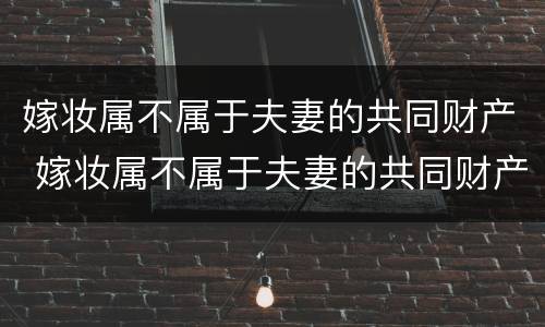 嫁妆属不属于夫妻的共同财产 嫁妆属不属于夫妻的共同财产呢