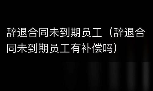 辞退合同未到期员工（辞退合同未到期员工有补偿吗）