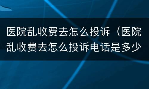 医院乱收费去怎么投诉（医院乱收费去怎么投诉电话是多少?）