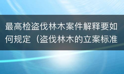 最高检盗伐林木案件解释要如何规定（盗伐林木的立案标准）