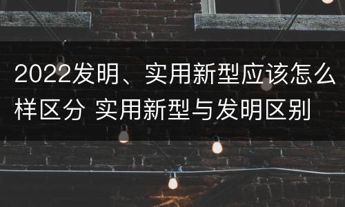 2022发明、实用新型应该怎么样区分 实用新型与发明区别