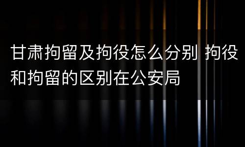 甘肃拘留及拘役怎么分别 拘役和拘留的区别在公安局