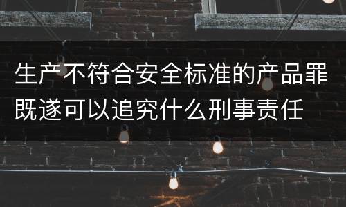 生产不符合安全标准的产品罪既遂可以追究什么刑事责任