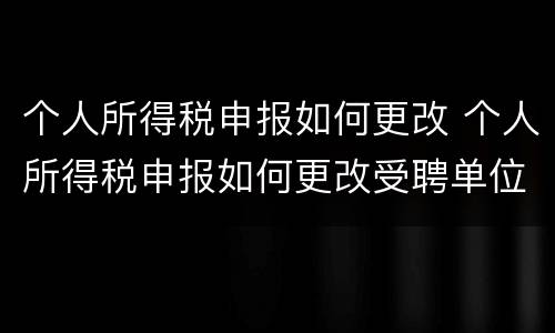 个人所得税申报如何更改 个人所得税申报如何更改受聘单位