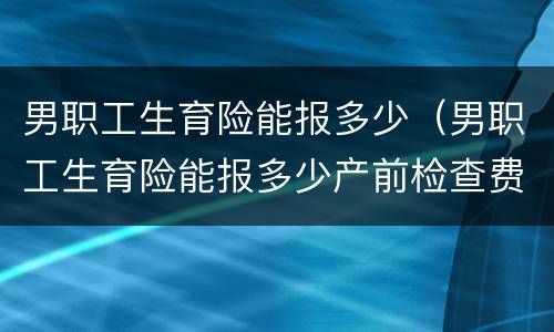 男职工生育险能报多少（男职工生育险能报多少产前检查费）