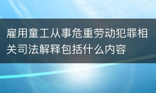雇用童工从事危重劳动犯罪相关司法解释包括什么内容