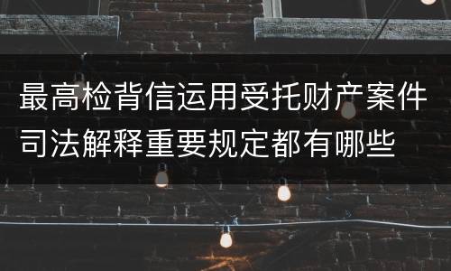 最高检背信运用受托财产案件司法解释重要规定都有哪些