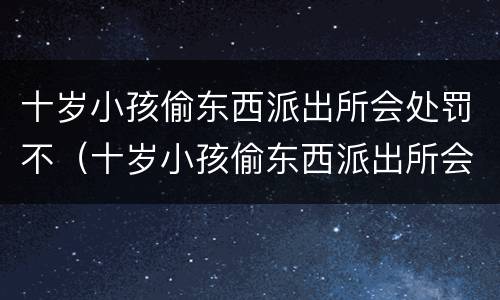十岁小孩偷东西派出所会处罚不（十岁小孩偷东西派出所会处罚不拘留吗）