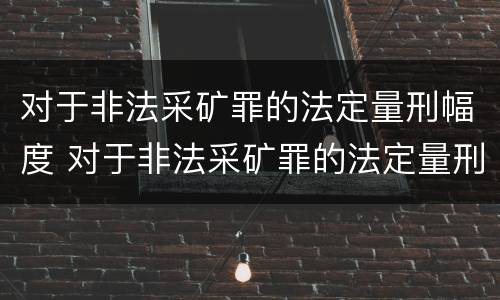 对于非法采矿罪的法定量刑幅度 对于非法采矿罪的法定量刑幅度有多大