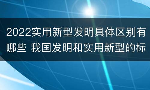 2022实用新型发明具体区别有哪些 我国发明和实用新型的标准
