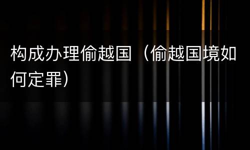 构成办理偷越国（偷越国境如何定罪）