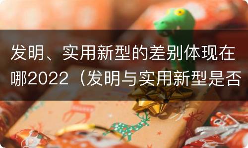 发明、实用新型的差别体现在哪2022（发明与实用新型是否具有实用性）