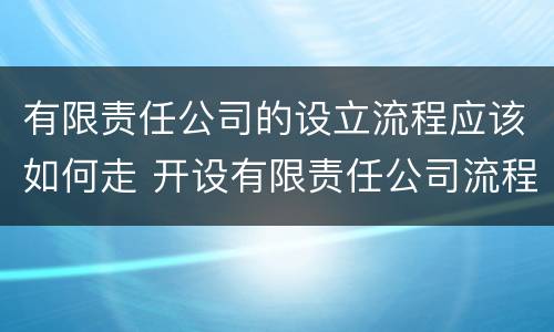 有限责任公司的设立流程应该如何走 开设有限责任公司流程