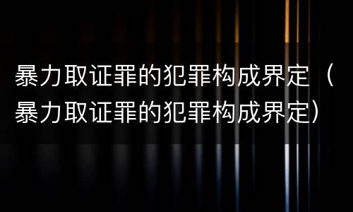 暴力取证罪的犯罪构成界定（暴力取证罪的犯罪构成界定）