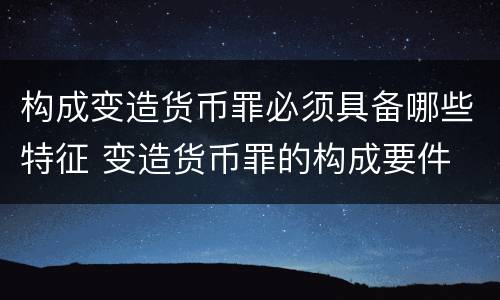 构成变造货币罪必须具备哪些特征 变造货币罪的构成要件