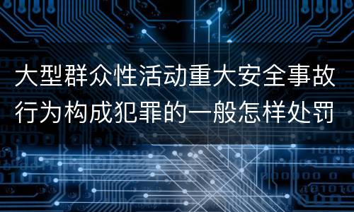 大型群众性活动重大安全事故行为构成犯罪的一般怎样处罚