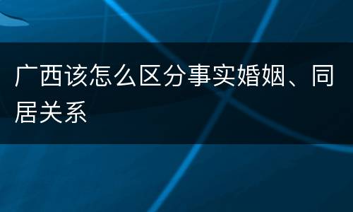 广西该怎么区分事实婚姻、同居关系