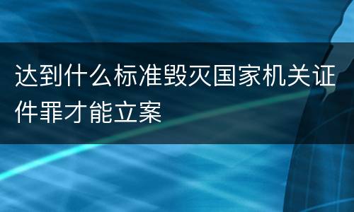 达到什么标准毁灭国家机关证件罪才能立案