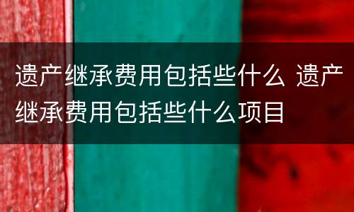 遗产继承费用包括些什么 遗产继承费用包括些什么项目