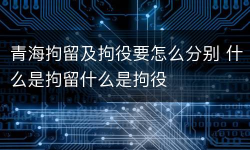 青海拘留及拘役要怎么分别 什么是拘留什么是拘役