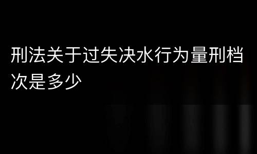 刑法关于过失决水行为量刑档次是多少