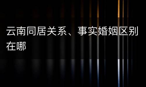 云南同居关系、事实婚姻区别在哪