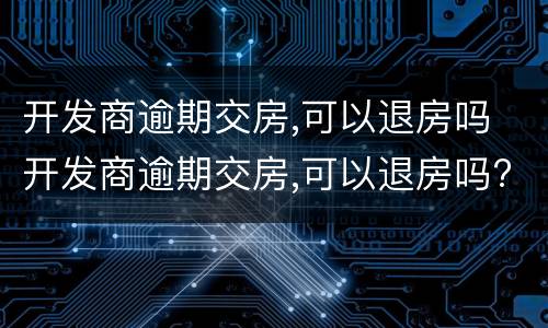 开发商逾期交房,可以退房吗 开发商逾期交房,可以退房吗?