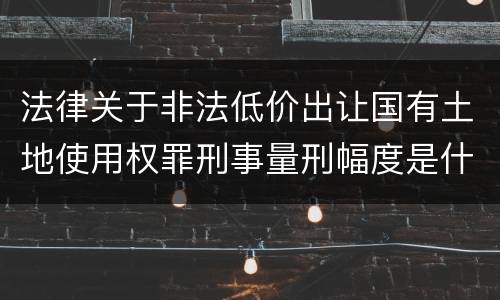 法律关于非法低价出让国有土地使用权罪刑事量刑幅度是什么