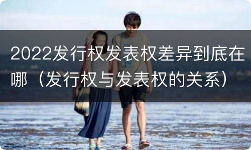 2022发行权发表权差异到底在哪（发行权与发表权的关系）