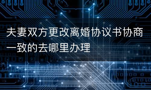 夫妻双方更改离婚协议书协商一致的去哪里办理