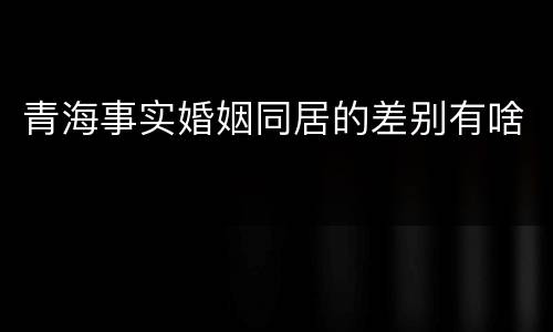 青海事实婚姻同居的差别有啥