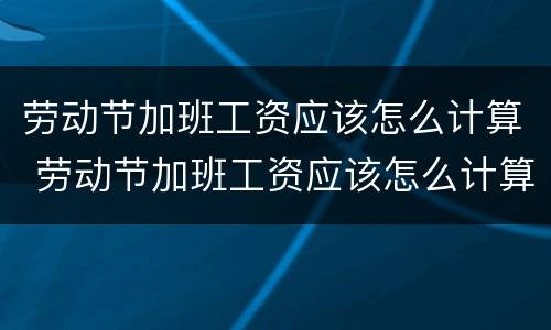 劳动节加班工资应该怎么计算 劳动节加班工资应该怎么计算的