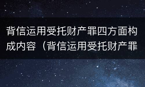 背信运用受托财产罪四方面构成内容（背信运用受托财产罪四方面构成内容是什么）