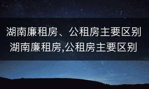 湖南廉租房、公租房主要区别 湖南廉租房,公租房主要区别是什么