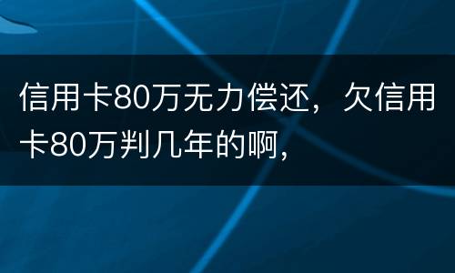 信用卡80万无力偿还，欠信用卡80万判几年的啊，