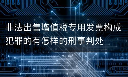 非法出售增值税专用发票构成犯罪的有怎样的刑事判处