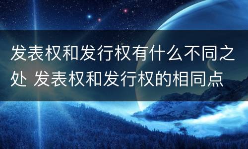 发表权和发行权有什么不同之处 发表权和发行权的相同点