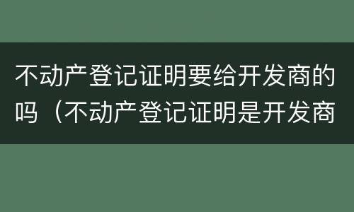 不动产登记证明要给开发商的吗（不动产登记证明是开发商办还是业主办）