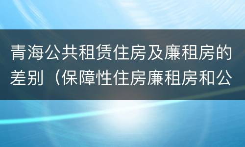 青海公共租赁住房及廉租房的差别（保障性住房廉租房和公租房区别）