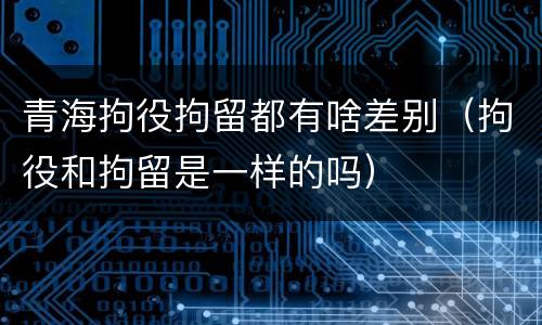 青海拘役拘留都有啥差别（拘役和拘留是一样的吗）