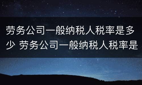 劳务公司一般纳税人税率是多少 劳务公司一般纳税人税率是多少2021