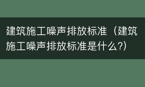 建筑施工噪声排放标准（建筑施工噪声排放标准是什么?）