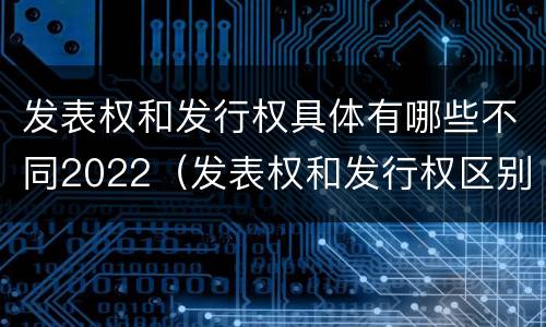 发表权和发行权具体有哪些不同2022（发表权和发行权区别）