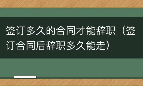 签订多久的合同才能辞职（签订合同后辞职多久能走）