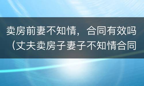 卖房前妻不知情，合同有效吗（丈夫卖房子妻子不知情合同有效吗）