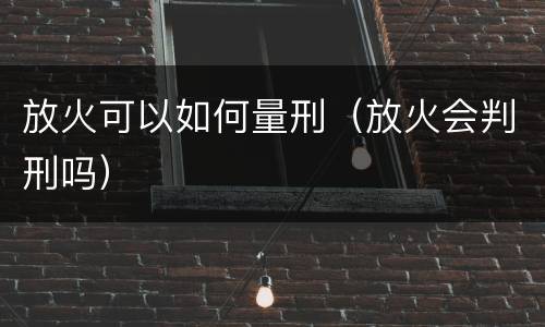 放火可以如何量刑（放火会判刑吗）