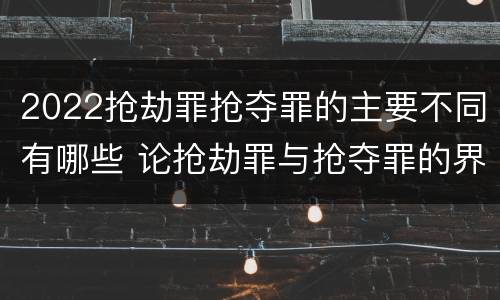 2022抢劫罪抢夺罪的主要不同有哪些 论抢劫罪与抢夺罪的界限