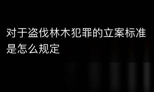 对于盗伐林木犯罪的立案标准是怎么规定