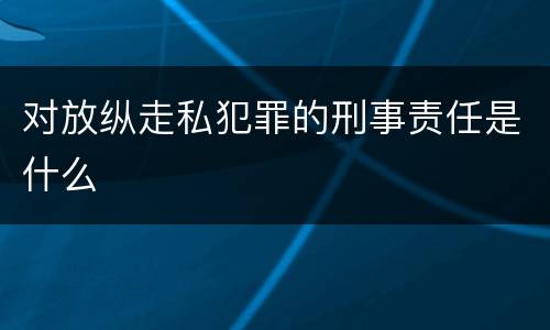 对放纵走私犯罪的刑事责任是什么