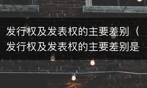 发行权及发表权的主要差别（发行权及发表权的主要差别是什么）
